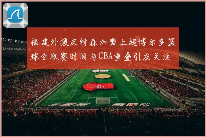 福建外援皮特森加盟土超博尔多篮球会联赛时间与CBA重叠引发关注