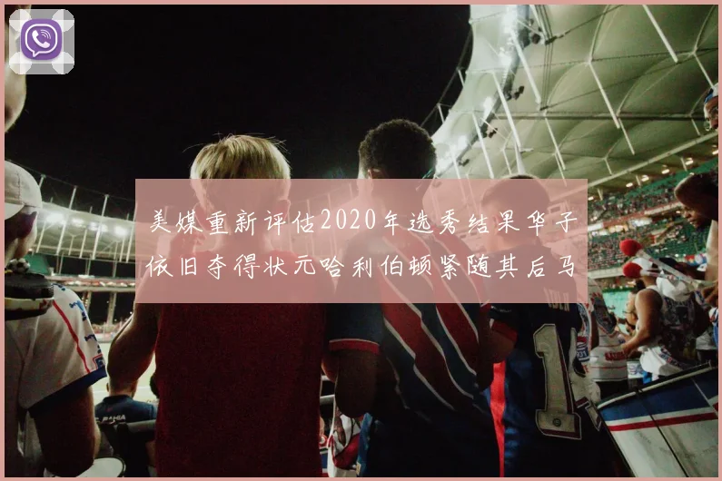 美媒重新评估2020年选秀结果华子依旧夺得状元哈利伯顿紧随其后马克西位列探花