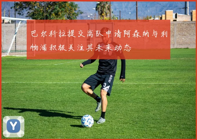 巴尔科拉提交离队申请阿森纳与利物浦积极关注其未来动态