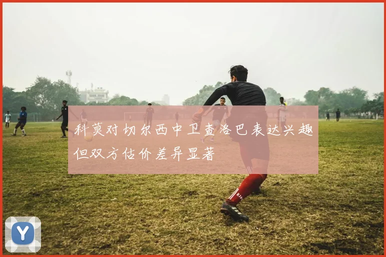 科莫对切尔西中卫查洛巴表达兴趣但双方估价差异显著