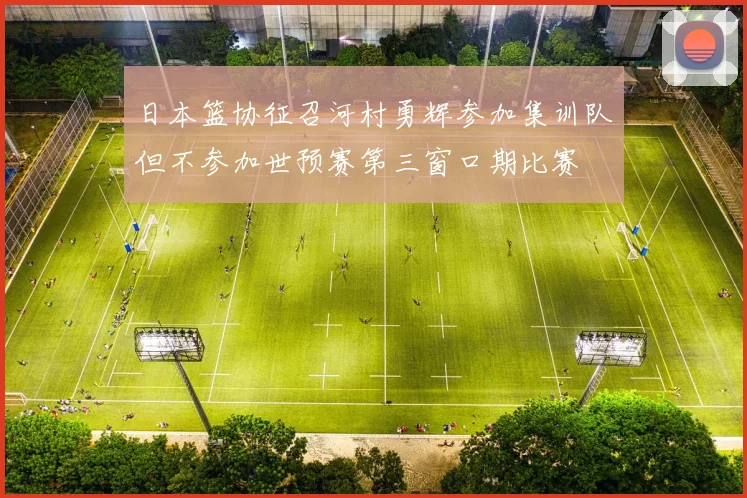 日本篮协征召河村勇辉参加集训队但不参加世预赛第三窗口期比赛