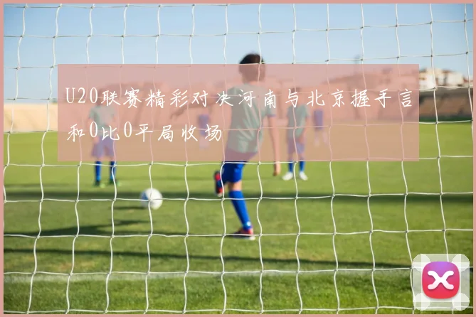 U20联赛精彩对决河南与北京握手言和0比0平局收场
