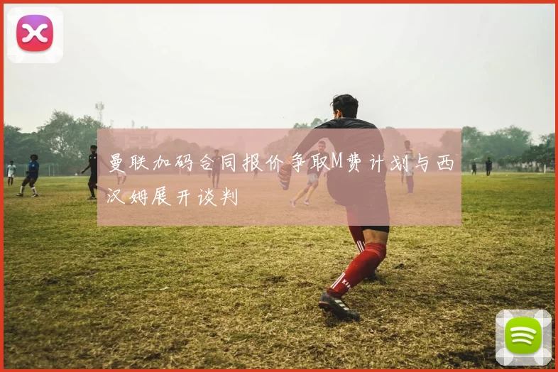 曼联加码合同报价争取M费计划与西汉姆展开谈判