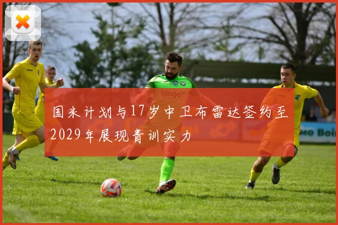 国米计划与17岁中卫布雷达签约至2029年展现青训实力