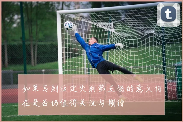如果马刺注定失利第五场的意义何在是否仍值得关注与期待
