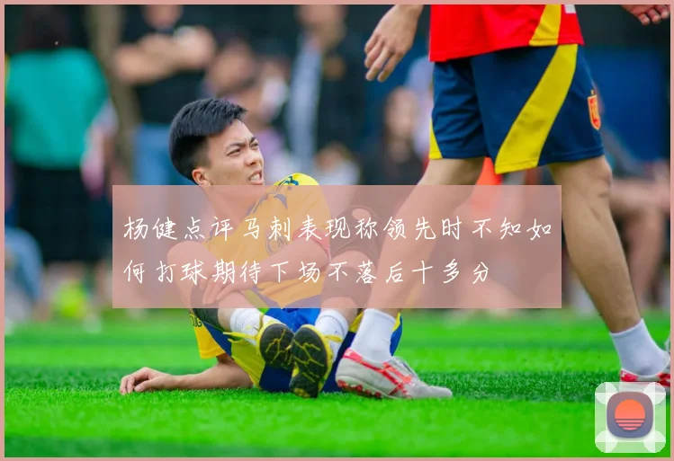 杨健点评马刺表现称领先时不知如何打球期待下场不落后十多分