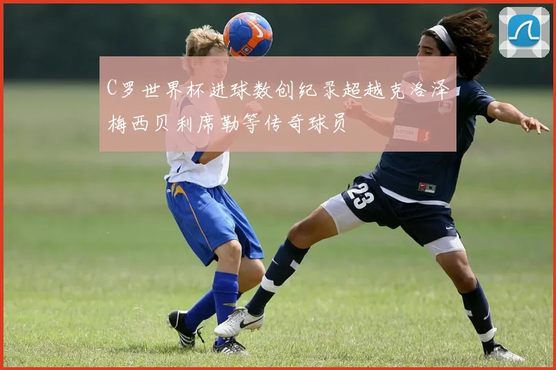 C罗世界杯进球数创纪录超越克洛泽梅西贝利席勒等传奇球员